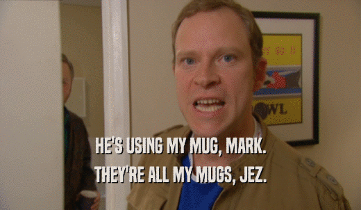 HE'S USING MY MUG, MARK. THEY'RE ALL MY MUGS, JEZ. 