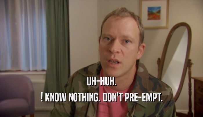 UH-HUH. ! KNOW NOTHING. DON'T PRE-EMPT. 