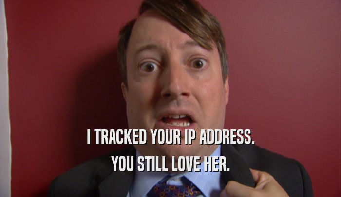I TRACKED YOUR IP ADDRESS. YOU STILL LOVE HER. 