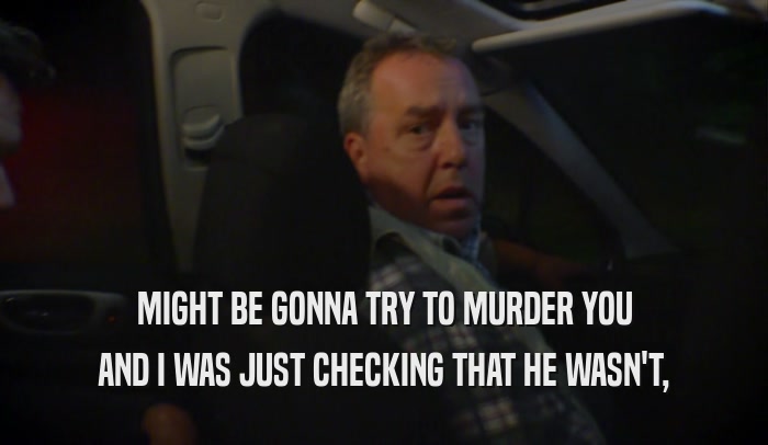 MIGHT BE GONNA TRY TO MURDER YOU AND I WAS JUST CHECKING THAT HE WASN'T, 