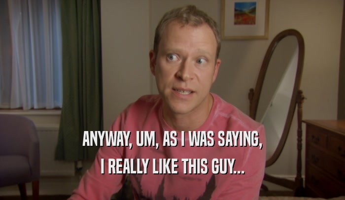 ANYWAY, UM, AS I WAS SAYING, I REALLY LIKE THIS GUY... 