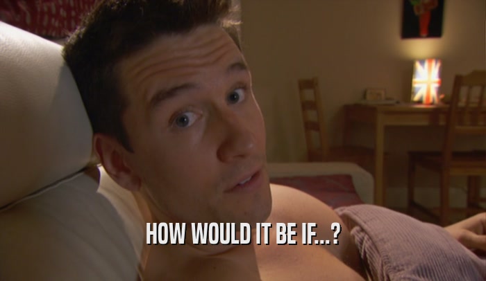 HOW WOULD IT BE IF...?  