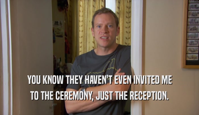 YOU KNOW THEY HAVEN'T EVEN INVITED ME TO THE CEREMONY, JUST THE RECEPTION. 