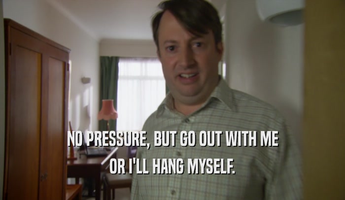 NO PRESSURE, BUT GO OUT WITH ME OR I'LL HANG MYSELF. 
