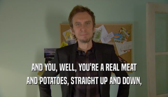 AND YOU, WELL, YOU'RE A REAL MEAT AND POTATOES, STRAIGHT UP AND DOWN, 