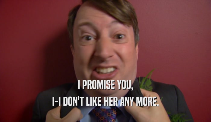 I PROMISE YOU, I-I DON'T LIKE HER ANY MORE. 