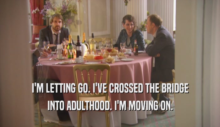 I'M LETTING GO. I'VE CROSSED THE BRIDGE INTO ADULTHOOD. I'M MOVING ON. 