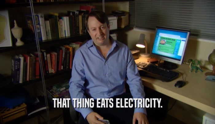 THAT THING EATS ELECTRICITY.  