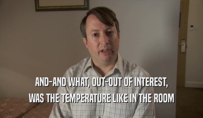 AND-AND WHAT, OUT-OUT OF INTEREST, WAS THE TEMPERATURE LIKE IN THE ROOM 