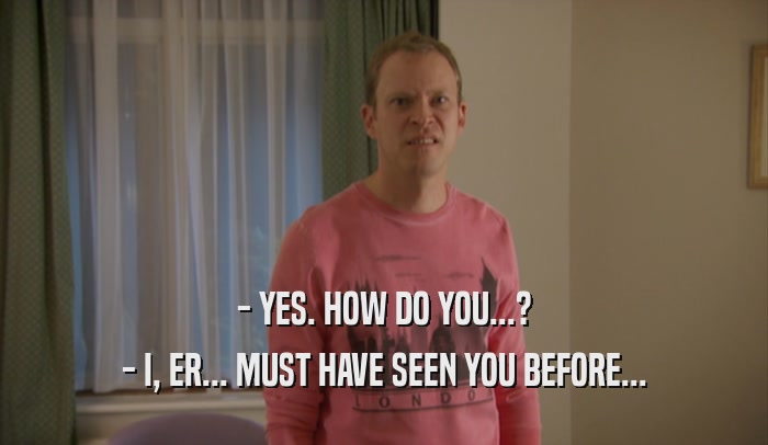 - YES. HOW DO YOU...? - I, ER... MUST HAVE SEEN YOU BEFORE... 