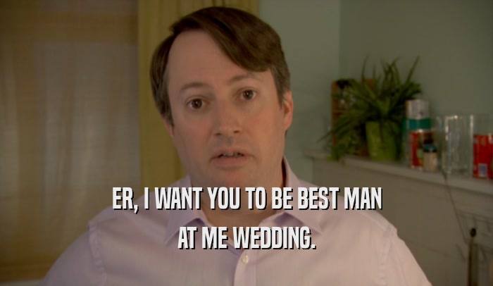 ER, I WANT YOU TO BE BEST MAN AT ME WEDDING. 