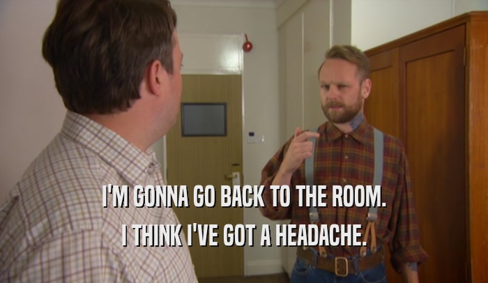 I'M GONNA GO BACK TO THE ROOM. I THINK I'VE GOT A HEADACHE. 