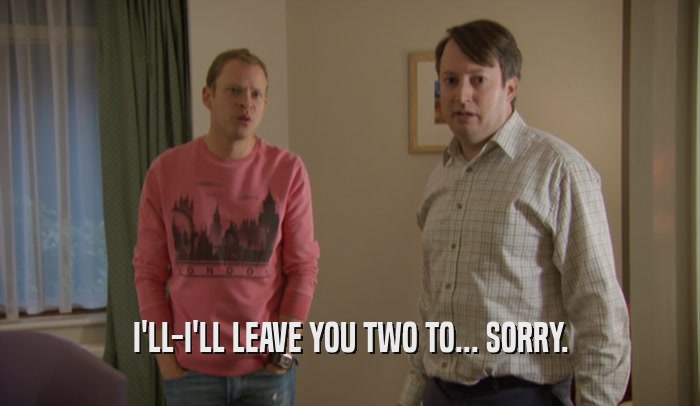I'LL-I'LL LEAVE YOU TWO TO... SORRY.  
