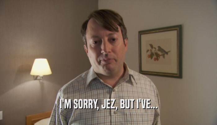I'M SORRY, JEZ, BUT I'VE...  