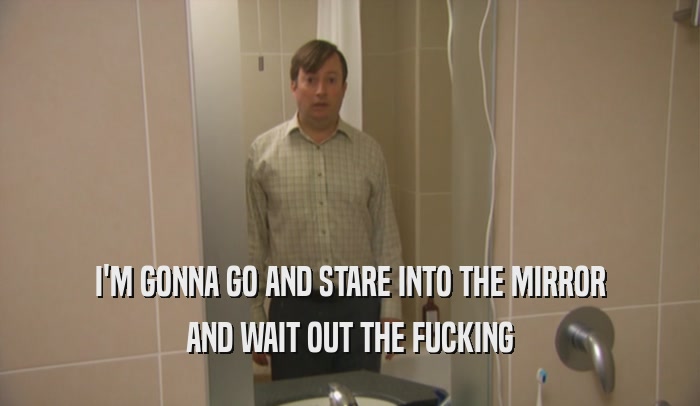 I'M GONNA GO AND STARE INTO THE MIRROR AND WAIT OUT THE FUCKING 