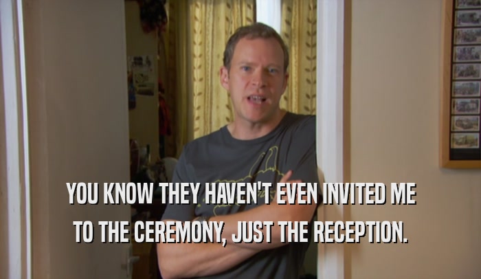 YOU KNOW THEY HAVEN'T EVEN INVITED ME TO THE CEREMONY, JUST THE RECEPTION. 