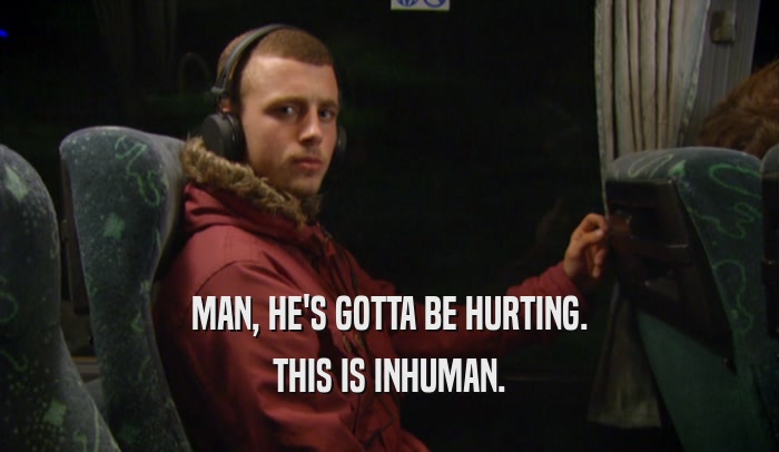 MAN, HE'S GOTTA BE HURTING. THIS IS INHUMAN. 