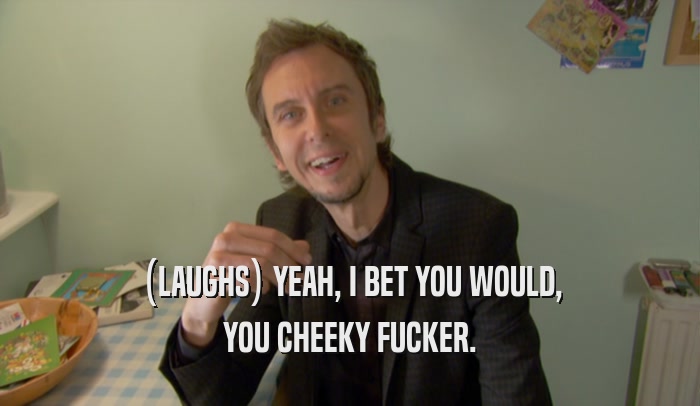 (LAUGHS) YEAH, I BET YOU WOULD, YOU CHEEKY FUCKER. 