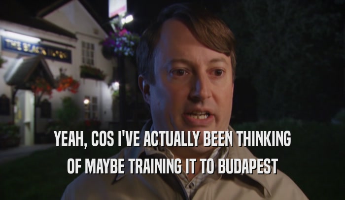 YEAH, COS I'VE ACTUALLY BEEN THINKING
 OF MAYBE TRAINING IT TO BUDAPEST
 