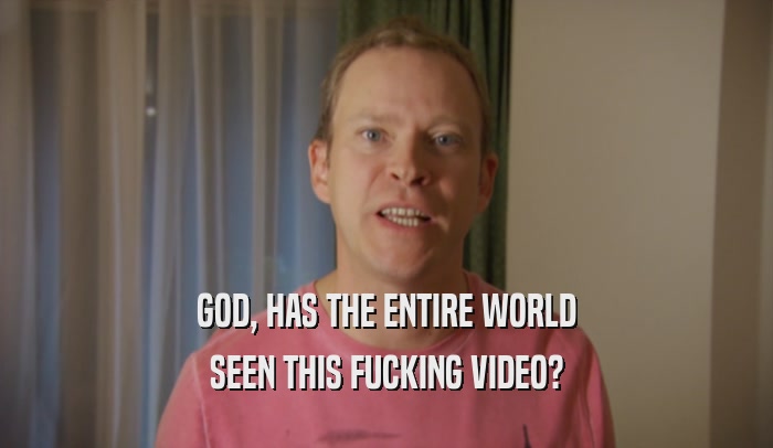 GOD, HAS THE ENTIRE WORLD SEEN THIS FUCKING VIDEO? 
