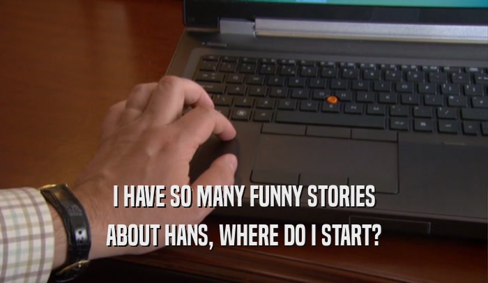 I HAVE SO MANY FUNNY STORIES
 ABOUT HANS, WHERE DO I START?
 