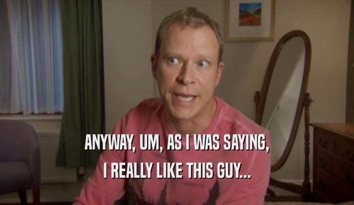 ANYWAY, UM, AS I WAS SAYING, I REALLY LIKE THIS GUY... 