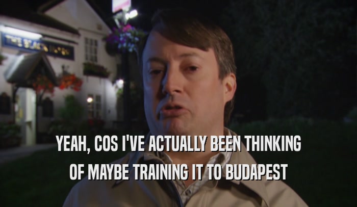 YEAH, COS I'VE ACTUALLY BEEN THINKING
 OF MAYBE TRAINING IT TO BUDAPEST
 