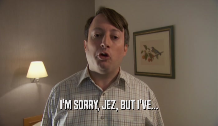 I'M SORRY, JEZ, BUT I'VE...  