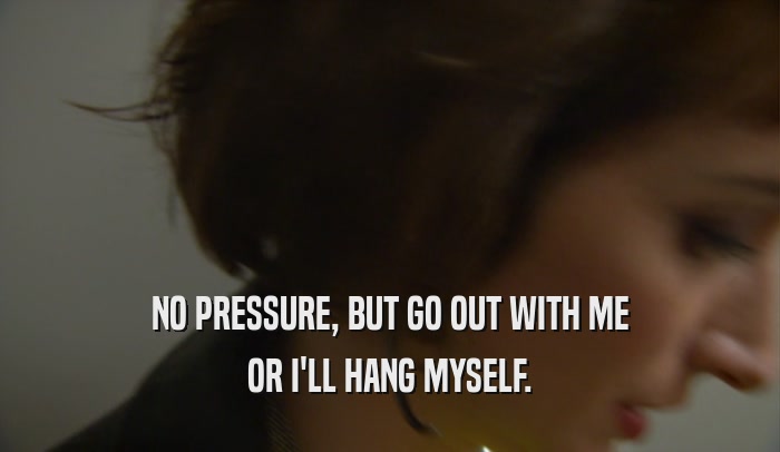 NO PRESSURE, BUT GO OUT WITH ME OR I'LL HANG MYSELF. 