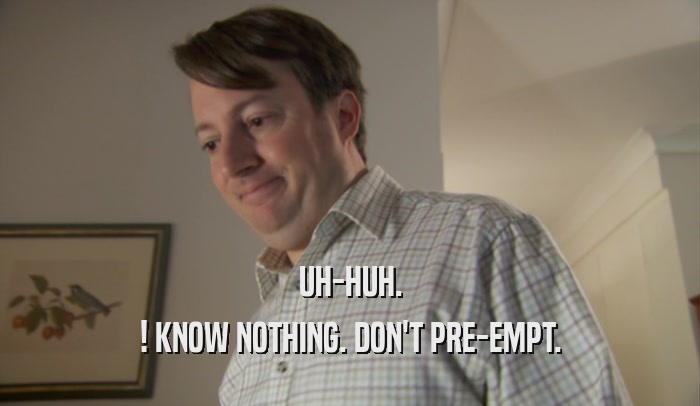 UH-HUH. ! KNOW NOTHING. DON'T PRE-EMPT. 