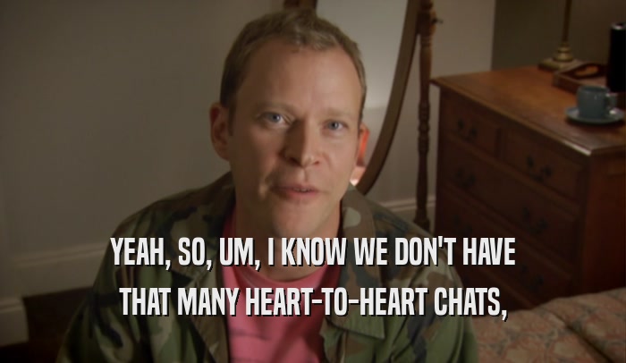 YEAH, SO, UM, I KNOW WE DON'T HAVE THAT MANY HEART-TO-HEART CHATS, 