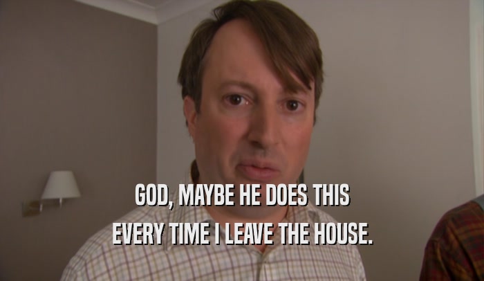 GOD, MAYBE HE DOES THIS EVERY TIME I LEAVE THE HOUSE. 