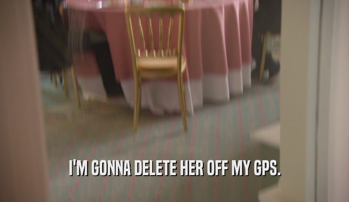 I'M GONNA DELETE HER OFF MY GPS.  