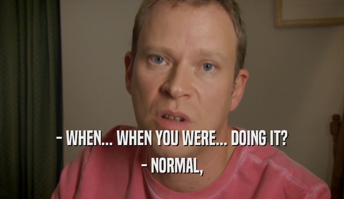 - WHEN... WHEN YOU WERE... DOING IT? - NORMAL, 