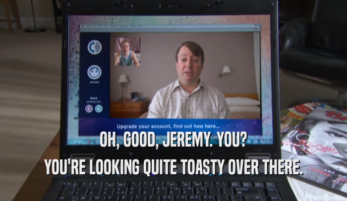 OH, GOOD, JEREMY. YOU? YOU'RE LOOKING QUITE TOASTY OVER THERE. 