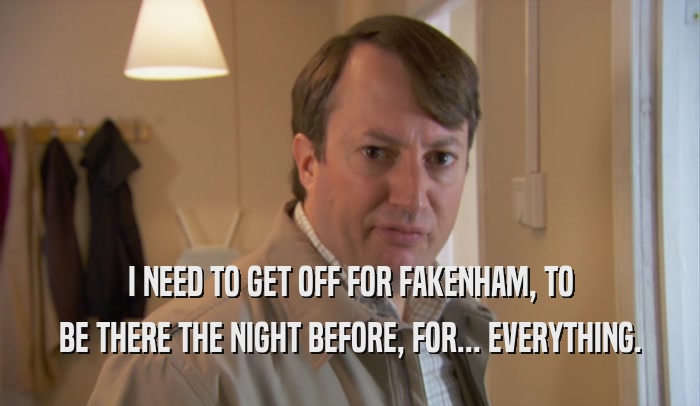 I NEED TO GET OFF FOR FAKENHAM, TO BE THERE THE NIGHT BEFORE, FOR... EVERYTHING. 