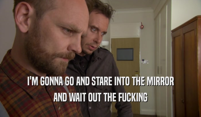I'M GONNA GO AND STARE INTO THE MIRROR AND WAIT OUT THE FUCKING 