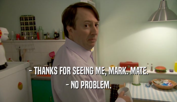 - THANKS FOR SEEING ME, MARK. MATE. - NO PROBLEM. 