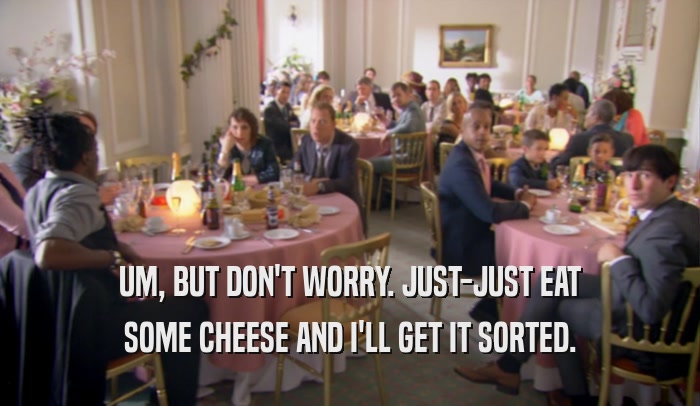 UM, BUT DON'T WORRY. JUST-JUST EAT SOME CHEESE AND I'LL GET IT SORTED. 
