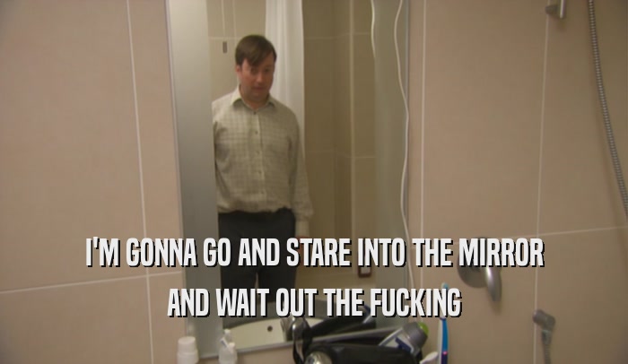 I'M GONNA GO AND STARE INTO THE MIRROR AND WAIT OUT THE FUCKING 