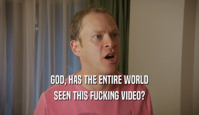 GOD, HAS THE ENTIRE WORLD SEEN THIS FUCKING VIDEO? 