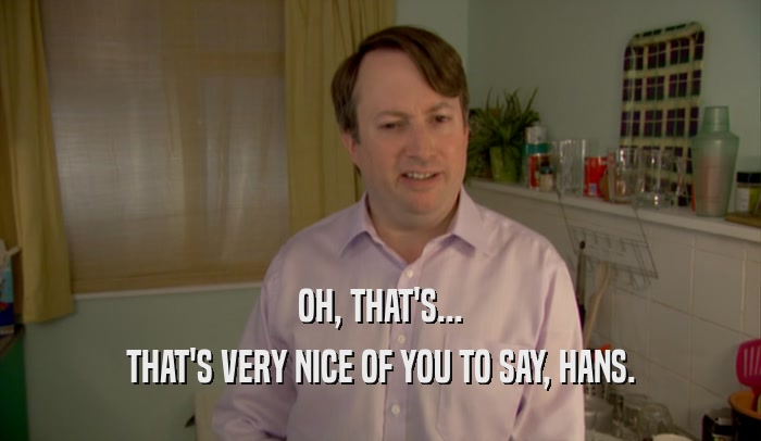 OH, THAT'S... THAT'S VERY NICE OF YOU TO SAY, HANS. 