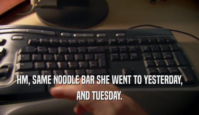 HM, SAME NOODLE BAR SHE WENT TO YESTERDAY, AND TUESDAY. 