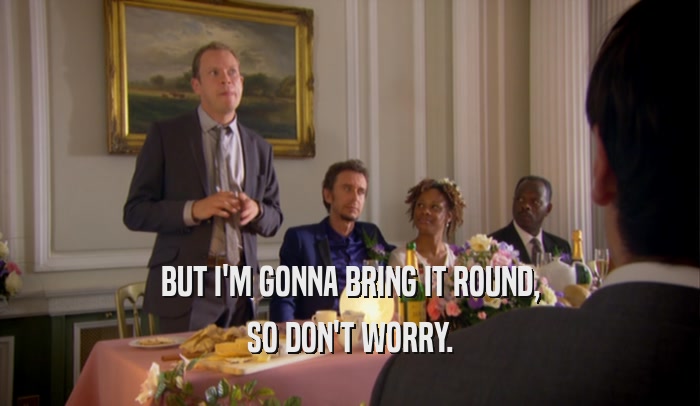 BUT I'M GONNA BRING IT ROUND, SO DON'T WORRY. 