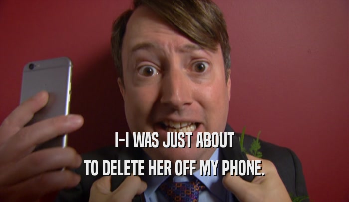 I-I WAS JUST ABOUT TO DELETE HER OFF MY PHONE. 