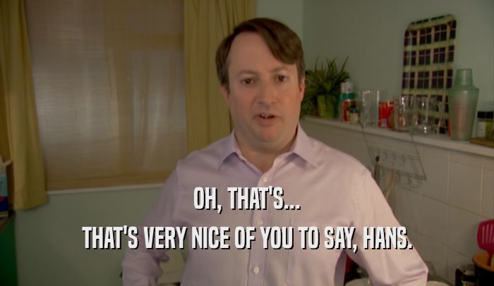 OH, THAT'S... THAT'S VERY NICE OF YOU TO SAY, HANS. 