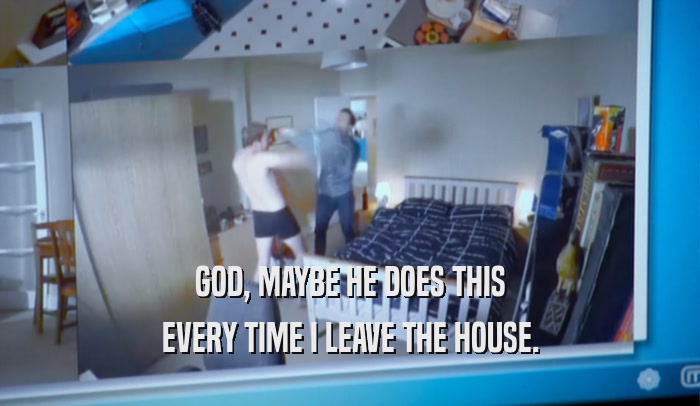 GOD, MAYBE HE DOES THIS EVERY TIME I LEAVE THE HOUSE. 