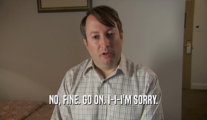 NO, FINE. GO ON. I-I-I'M SORRY.  