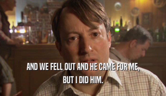 AND WE FELL OUT AND HE CAME FOR ME, BUT I DID HIM. 