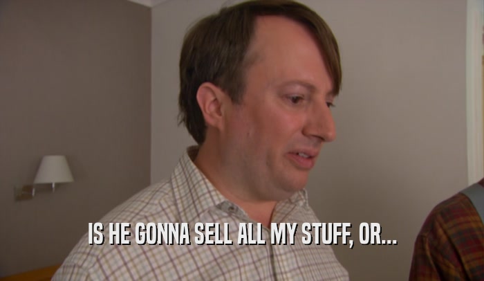 IS HE GONNA SELL ALL MY STUFF, OR...  